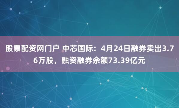 股票配资网门户 中芯国际：4月24日融券卖出3.76万股，融资融券余额73.39亿元