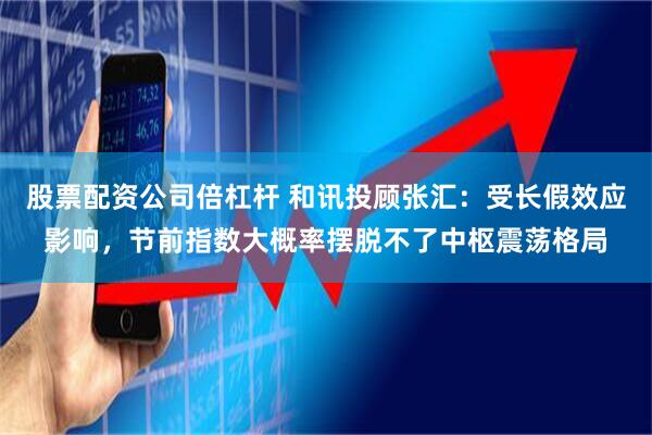 股票配资公司倍杠杆 和讯投顾张汇：受长假效应影响，节前指数大概率摆脱不了中枢震荡格局