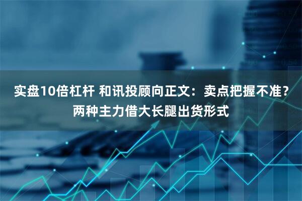 实盘10倍杠杆 和讯投顾向正文：卖点把握不准？两种主力借大长腿出货形式