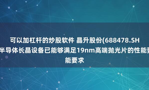 可以加杠杆的炒股软件 晶升股份(688478.SH)：半导体长晶设备已能够满足19nm高端抛光片的性能要求