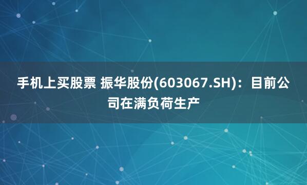 手机上买股票 振华股份(603067.SH)：目前公司在满负荷生产