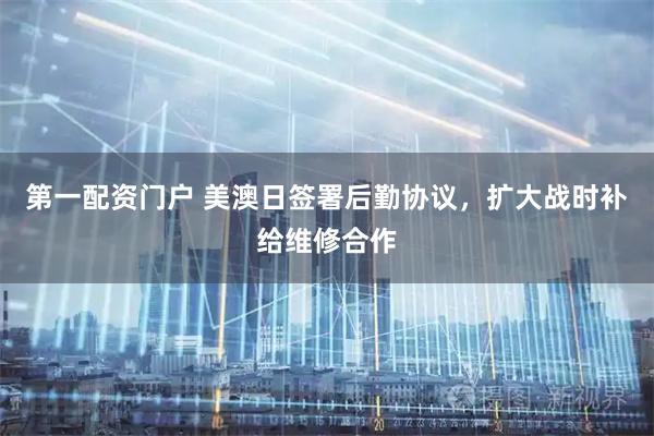 第一配资门户 美澳日签署后勤协议，扩大战时补给维修合作