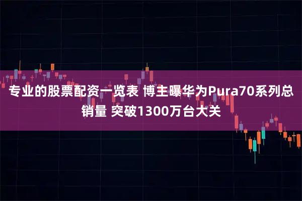 专业的股票配资一览表 博主曝华为Pura70系列总销量 突破1300万台大关