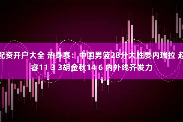 配资开户大全 热身赛：中国男篮28分大胜委内瑞拉 赵睿11 3 3胡金秋14 6 内外线齐发力