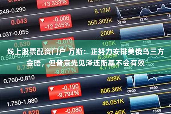 线上股票配资门户 万斯：正努力安排美俄乌三方会晤，但普京先见泽连斯基不会有效