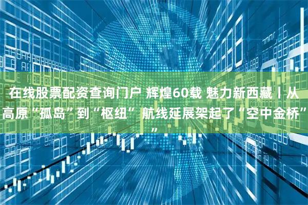 在线股票配资查询门户 辉煌60载 魅力新西藏丨从高原“孤岛”到“枢纽” 航线延展架起了“空中金桥”