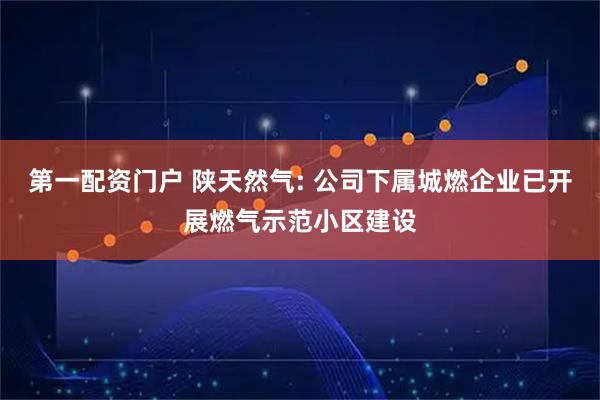 第一配资门户 陕天然气: 公司下属城燃企业已开展燃气示范小区建设