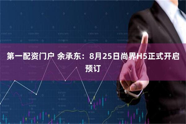 第一配资门户 余承东：8月25日尚界H5正式开启预订