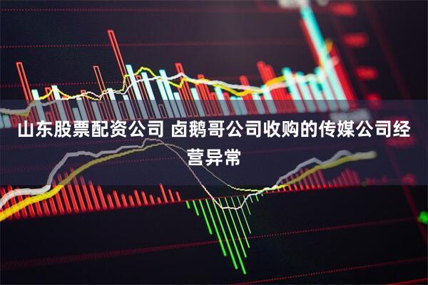 山东股票配资公司 卤鹅哥公司收购的传媒公司经营异常