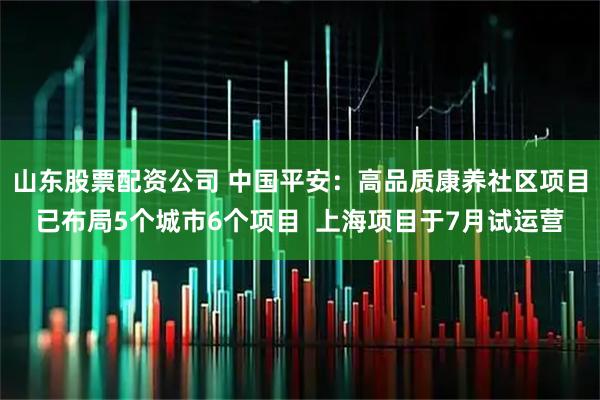 山东股票配资公司 中国平安：高品质康养社区项目已布局5个城市6个项目  上海项目于7月试运营