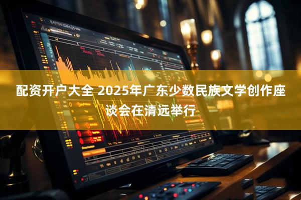配资开户大全 2025年广东少数民族文学创作座谈会在清远举行